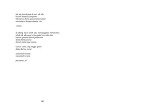 tak ada percakapan di sini: tak ada
kecuali tamasya sungkawa
bahwa kita harus punya tanah sendiri
menjaganya dengan apapun cara
-empatdi lubang bacin inilah luka memanggilmu bertalu-talu
sebab tak ada yang tersisa pada biru nafas kita
kecuali gemetar kawat perbatasan
dalam hening sunyi
ditoreh kabut juga rerama
kecuali cinta yang tinggal gema
dalam kering perigi
menyudahi mimpi
menyudahi warna
pekanbaru, 03

141

 