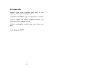 Terkadang Kita
Sebatang rokok pernah kuselipkan pada asbak di meja
perjamuan, lantas engkau mengangkat gelas
sebagai perayaan kebebasan pergi dari kepungan asap kemarahan
kita masih terjebak pada makanan pembuka namun kita telah
mabuk dan meminta hidangan penutup
Demikian terkadang kita membenci agar punya alasan untuk
pergi.
Muria Ujung, April 2003

15

 