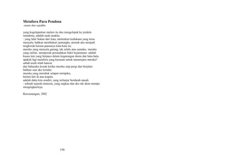 Metafora Para Pendosa
:sutan dan sajakku
yang kugeleparkan malam itu dan mengelepak ke jendela
rumahmu, adalah anak-anakku.
: yang lahir bukan dari kata, melainkan kedukaan yang terus
menyala, bahkan membakari jantungku. pernah aku menjadi
tengkorak karena panasnya kata-kata itu.
mereka yang menyala garang, tak selalu atas namaku. mereka
yang meliar, memporak-porandakan bukit kejantanan: adalah
kuasa lain yang berpacu dalam kegarangan dunia dan batu-batu.
apakah lagi metafora yang kususun untuk memenjara mereka?
sebab terali telah hancur
dan bahasaku koyak ketika mereka siap pergi dan berjalan
bahkan saat aku tertidur.
mereka yang merobek selaput mimpiku,
berlari-lari di atas kepala.
adalah duka kita sendiri, yang terlanjur berdarah nanah.
: sebuah sejarah manusia, yang engkau dan aku tak akan mampu
mengingkarinya.
Rawamangun, 2002

156

 