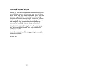 Tentang Kesepian Nelayan
sebutlah dia, lelaki nelayan yang renta. tatkala musim-musim tak
sampai di depan matanya. dari mercusuar yang beku, dari jaman
purba, tak ada kapal yang datang mengabarkan tentang pulau lain
yang telah tergambar dalam lautan mimpinya. tak ada yang
melemparkan selendang atau saputangan, atau bendera di tengah
kapal. dia yang ngelangut sendiri, pada perahu yang robek oleh
duka dan aksara masa lalu. haruskah cerita ini dikabarkan?
sementara laut masih saja bisa bijak dengan bahasa diam?
tidak, dia berbicara pada karang. pada bunga-bunga ganggang.
pada berita yang bukan ditujukan untuk siapa-siapa. kecuali
untuk dirinya sendiri.
musim dan masa lalu, haruskah datang pada kepak camar pada
pinggiran bibir pantai?
Jakarta, 2002

158

 