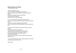 Bunga-Bunga tak Mekar
: surat buat pablo neruda
nyatanya, hingga saat ini pun
aku masih melihat bunga-bunga tak bermekaran
kecuali lumut yang masih tumbuh dari kaki para pengemis
jalanan.
gembel dan pengamen tetap saja menyiulkan
lagu-lagu bukan kebangsaan.
sejarah duka belum usai untuk pergi.
di sini, tak ada almanak yang berubah menjadi embun
para tunawisma masih menangis di sejarah yang tak lagi mereka
miliki
masa depan, dongeng-dongeng tentang pedesaan
telah lenyap di aspal, sejak keberangkatan mereka yang pertama
kali.
etalase kaca telah tumbuh beranak pinak, dan tangan mereka
berubah
menjadi bayangan pencoleng jalanan
memperkosa kota yang tak lagi berwajah perawan.
ada desah terampas di pucuk lorong metropolitan,
orang-orang keranjingan martabatnya sendiri.
tak lagi perduli bendera,
atau mawar yang terselip di antara almanak-almanak tua para
pahlawan kami.
: semua sejarah telah pergi, ketika orang-orang kota telah tersihir.
di dalam pesona kaca dan televisi.
Jakarta, 2002

159

 