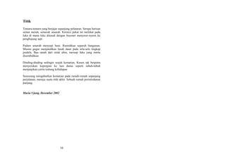 Titik
Tentara-tentara yang berjajar sepanjang pelataran. Serupa barisan
semut merah, semerah amarah. Kirmizi pekat ini melekat pada
luka di mana luka ditusuk dengan bayonet menyeret-nyeret ke
penghujung sepi
Padam amarah menyepi huni. Runtuhkan separuh bangunan.
Musim gugur menjatuhkan luruh daun pada sela-sela tingkap
jendela. Bau tanah dari retak ubin, meruap luka yang minta
disembuhkan
Dinding-dinding sedingin wajah kematian. Kusen tak berpintu
menyerukan kepergian ke lain dunia seperti tubuh-tubuh
menjanjikan cerita tentang kehidupan
Seseorang mengabarkan kematian pada rumah-rumah sepanjang
perjalanan, menuju suatu titik akhir. Sebuah rumah peristirahatan
panjang.
Muria Ujung, Desember 2002

16

 