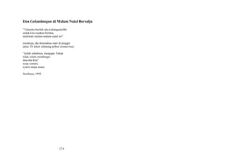 Doa Gelandangan di Malam Natal Bersalju
“Tuhanku berilah aku kehangatanMu
untuk kita rasakan berdua,
melewati malam-malam natal ini”
(esoknya, dia ditemukan mati di pinggir
jalan. Di dekat sebatang pohon cemara tua)
“inilah sebabnya, mengapa Tuhan
tidak selalu mendengar
doa-doa kita”
ucap cemara,
nyaris tanpa suara.
Surabaya, 1995

174

 