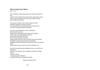 Ode Gerimis Satu Menit
buat: m.m
dari rerimbunan ilalang yang masih setia menjamu perjalanan
kita
engkau masih menjadi mawar yang tertiup angin beribu musim
ada sisa anak rambut dan batu-batu yang menjadi jantung
pada tubuhku dan dadamu
rinai gerimis memancar dari sungai-sungai masa lalu
berkelok menembus samudera wajahmu
kita melayarkan batu kaca pada laut yang tak lagi manis
menguntai tembang-tembang kehidupan.
satu menit, dari ribuan detik waktu yang berpacu
dalam desah nafas senja
bangkit berani mengupasi kerak langit yang berjelaga
waktu bukan lagi persembahan para dewa
habis tandas kesunyian batu-batu.
kita mencicip keperihan masa lalu
dengan gairah yang lahir dari kerinduan langit pada matahari
barangkali sisanya masih bersarang di tubuh kita.
barangkali masih ada dongeng nawangwulan dalam peta sejarah
dunia
hidup bukan apa-apa, lantak masa lalu di hadapan kita.
anak-anak menatap dengan pandangan muram. satu demi satu
berlepasan
dan pergi dari rahimmu. Kita menghayati perjalanan, dengan
bahasa
yang kita timang
: sampai pagi. kita terbangun.
bersandar kelelahan yang tanpa prasangka.
Jakarta, September 2001

179

 