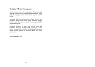 Berita dari Medan Pertempuran
Akan kuceritakan kisah pedih sepanjang teluk. Mencermin wajah
akan luka tertusuk katakata yang dikirim dari peperangan. Aroma
yang tak kunjung usai, dari belahan dunia yang tak terjamah
khayal
Senandung duka yang diterjemahkan sebagai fotofoto masa
mendatang. Belum tertata selagi album pernikahan menanti
kekasih pulang. Kirimlah kartu pos ke alamat yang pernah kau
singgahi selagi penat
Rambutku mengurai, di setiap helai terselip cemas akan
beritaberita kematian. Serdaduserdadu memanggul senjata,
barisan kerinduan tak tergantikan. Maka kuciptakan penantian
panjang selama lamunan tak diungsikan keluar dari medan
pertempuran.
Jakarta, September 2002

18

 