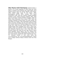 Sihar Ramses Sakti Simatupang. Kelahiran Jakarta, 1
Oktober 1974. Pernah bergabung di Teater Puska dan Teater
Gapus di Surabaya dan Komunitas Seni Tanah Depok. Karya
antologi puisinya antara lain Upacara Menjadi Tanah (Gapus,
1996), Adakah Hujan Lewat Di Situ (Gapus, 1996),
Keberangkatan (KSTD, 2002), Antologi Puisi Digital
Cyberpuitika (YMS, 2002) dan Antologi Lampung Kenangan
“Krakatau Award” (Dewan Kesenian Lampung, 2002), "Dian
Sastro for President" (Terbitan ON/OFF Yogyakarta, 2002) dan
Malam Bulan (Masyarakat Sastra Jakarta, 2002). Salah satu
cerpennya dibukukan bersama penulis lain pada antologi Tak
Ada Pilihan Lain (Sumbu, 1998). Menamatkan studi di Fakultas
Sastra Universitas Airlangga. Ikut baca puisi demonstrasi sejak
awal menjadi mahasiswa di Surabaya hingga selesai. Tulisannya
berupa essei, cerpen dan puisi pernah dimuat antara lain di
majalah kampus Suara Airlangga Unair, Gatra F. Sastra Unair,
majalah Amigos dan Dedicatio. Pernah memenangkan Pekan
Seni Mahasiswa Regional juara II Jawa Timur tahun 1995.
Karyanya berupa esai, cerpen dan puisi juga dimuat di harian
umum Republika, Pikiran Rakyat, Jawa Pos, Surabaya Post,
Warta Kota, Harian Banten, Memorandum, Karya Darma, Pos
Kota, Sinar Harapan, majalah Plot, Radio Nederland dan TransTV. Karyanya termuat di situs sastra antara lain
www.cybersastra.net dan www.poeticallyspeaking.net. Penulis
saat ini sebagai wartawan budaya di Harian Umum Sore Sinar
Harapan.

183

 