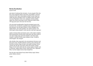 Berita Pernikahan
kepada EOM
ada tukak di lambung buku harianku. di sana mengalir Musi dan
kota yang tenggelam dalam asap hutan yang dibakar. potretmu
meloncat-loncat ingin melayangkan sebuah ciuman tetapi kau
sudah tak punya perangko tersisa. di lidahku masih ada decap
rasa kopi Pagaralam nomor satu, ungkapan cintamu padaku
seperti aku masih menyimpan nomor teleponmu dalam daftar
VIP juga puisi-puisi cinta atau foto-foto kita
aku tak pernah mengharapkan legenda perempuan gurun atau
kesetiaan Otsu, di duniamu sungailah yang mengabarkan berita
para perantau, tak ada angin berpasir di sana sedangkan aku
adalah Sahara, atau anak gembala, atau sebutir pasirnya. kita
telah begitu saling mengerti: kisah asap dan sisip kopi, juga puisi
engkau memang bukan perempuan gurun. telah engkau tetapkan
batas penantianmu bersama daun yang jatuh, ada yang rontok di
sini suatu tempat yang sama kita mengerti. aku hanya ingin
menjadi si gembala domba yang mengejar mimpi. mimpimu
telah berganti. aku mengerti
ada selembar uban yang jatuh, aku merayakannya bersama cicak
dan pensil arang. biarlah kunikmati sepiring cerita sekarang dan
kutimbun kenang sebagai kompos atau pupuk kandang, karena
cintamu aku tak ragu. aku hanya rindu terik mentari: belajar
bahasa ini bisa lama sekali dan aku senang engkau mengerti. aku
ini Musashi, engkau bukan Fatima, bukan pula Otsu. engkaulah
Musi. kucintai engkau karena tetap mengalirmu
dan aku akan tetap belajar bicara dalam bahasa angin, bahasa
gurun, bahasa semesta
*2003

193

 