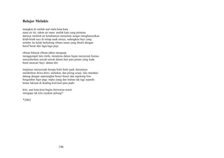 Belajar Melukis
mungkin di sinilah asal mula kata-kata
mata air ini, rahim air mata: nutfah kata yang pertama
darinya meleleh air ketubannya menjelma sungai menghanyutkan
kitab-kitab suci di setiap anak airnya, sedangkan bayi yang
terlahir itu kelak berkalung ribuan nama yang ditulis dengan
huruf besar dan lagu-lagu puja
ribuan hikayat ribuan tahun menguap
menggumpal lalu rintik, menderas dalam hujan menyiram humus
menyuburkan sawah-sawah dalam hati para petani yang tiada
henti mencari bayi: dalam diri
imajinasi menyeruak berupa bulir-bulir padi, harumnya
melahirkan dewa-dewi, malaikat, dan piring sesaji. lalu matahari
datang dengan seperangkat bunyi-bunyi dan sepotong foto
bergambar fajar pagi. maka siang dan malam tak lagi seputihhitam lukisan di dinding kuil-kuil para padri
kini, saat kata-kata begitu berwarna-warni
mengapa tak kita rayakan pelangi?

*2003

196

 