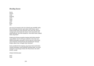 Breeding Season
karma
demam
rindu
kandung
tanah
langit
mega
pasir
koma
titik
ruas-ruas jari memanas oleh sel-sel darah yang mendidih. bukubuku belulangku berderak ngilu dalam tubuh manja. seperti
mimpi-mimpi buruk yang mencubiti sulur-sulur otak. ada ular
menggerogoti pencernaan dan demam masih menyembur dari
ujung-ujung jari. aku leleh menjadi air. atau bubur kental. adakah
tuhan yang kekal?
lempeng jam bayang mengukur panjang jejak dalam pantulan
yang tumbuh. layar itu berwarna coklat tua. mitos kain mori
adalah kebohongan yang pedih. tak ada yang suci selain darah
yang mengering. bayang-bayang tak pernah berani menyapa
dengan sapuan mata. mengapa repot melambai?
karma membentuk liat lempung yang kaucuri dari tanah kubur
menjadi jambangan rindu bergambar kandung langit. arsir pasir
menggores mega dengan ribuan titik ribuan koma. aku masih
demam, sayang.
(telepon berdering lagi)
pulsa
rindu

199

 