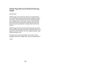 Sebuah Negeri Berwarna Merah di Seberang
Sungai
kepada Randu
adalah Gangga. dan di tepian itu gadis kecil menggumamkan
cerita pada bayang-bayang merah. mereka mendengar, katanya.
aku tersedu. seperti kisah yang direbut dari dongeng keluarga,
aku mendengar gumam yang sama. sungai itu mencatat diamdiam. pembicaraan ini seperti perzinaan yang tak semestinya.
kamar tidur pun menjadi kulkas. mengawetkan remah-remah
sayuran.
adalah Gangga, dan layar memantulkan bayang-bayang merah:
senja yang beku, juga fajar yang marah. tetapi gadis kecil itu tak
lagi percaya kisah Cinderella. ada anak tangga yang patah. juga
dongeng pengantar tidur.
dan gadis kecil itu takut pada jendela. aku tersedu. di meja,
sebungkus rokok dan secangkir kopi. siapa itu mengetuk pintu?
*2003

206

 