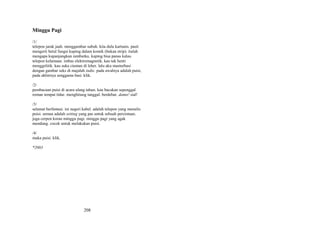 Minggu Pagi
/1/
telepon jarak jauh. menggambar subuh. kita dulu kartunis. pasti
mengerti betul fungsi kuping dalam komik (bukan strip). itulah
mengapa kupanjangkan rambutku. kuping bisa panas kalau
telepon kelamaan. imbas elektromagnetik. kau tak henti
menggelitik. kau suka ciuman di leher. lalu aku masturbasi
dengan gambar seks di majalah indie. pada awalnya adalah puisi,
pada akhirnya senggama basi. klik.
/2/
pembacaan puisi di acara ulang tahun. kau bacakan sepenggal
roman tempat tidur. menghitung tanggal. berdebar. damn! sial!
/3/
selamat berfantasi. ini negeri kabel. adalah telepon yang menulis
puisi. semua adalah setting yang pas untuk sebuah percintaan.
juga cerpen koran minggu pagi. minggu pagi yang agak
mendung. cocok untuk melakukan puisi.
/4/
maka puisi. klik.
*2003

208

 