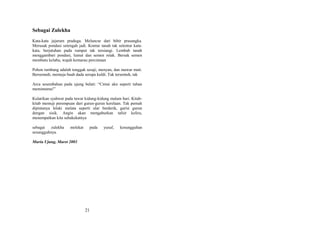 Sebagai Zulekha
Kata-kata jejarum praduga. Meluncur dari bibir prasangka.
Merusak pondasi setengah jadi. Kontur tanah tak selentur katakata, berjatuhan pada rumput tak tersiangi. Lembab tanah
menggambari pondasi, lumut dan semen retak. Bersak semen
membatu kelabu, wajah kemarau percintaan
Pohon tumbang adalah tonggak sesaji, menyan, dan mawar mati.
Bersemedi, memuja buah dada serupa kuldi. Tak tersentuh, tak
Arca sesembahan pada ujung belati: “Cintai aku seperti tuhan
memintamu!”
Kularikan syahwat pada tawar kidung-kidung malam hari. Kitabkitab memuji perempuan dari gurun-gurun kerelaan. Tak pernah
dipintanya lelaki melata seperti ular berderik, garisi gurun
dengan sisik. Angin akan mengaburkan tafsir keliru,
menempatkan kita sehakekatnya
sebagai zulekha
sesungguhnya.

melekat

pada

Muria Ujung, Maret 2003

21

yusuf,

kesungguhan

 