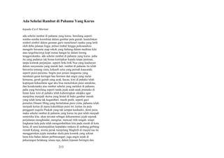 Ada Sehelai Rambut di Pahamu Yang Kurus
kepada Cecil Mariani
ada sehelai rambut di pahamu yang kurus. bersilang seperti
sumbu-sumbu koordinat dalam gambar peta gairah. kautuliskan
simbol-simbol dalam guratan garis menelusuri rautku yang letih
oleh debu jalanan Jogja. polusi timbal hingga psikoanalisis
mengalir bersama asap rokok yang bubung dalam meditasi kita
atau tergelincirnya kopi instan hangat ke dalam lorong
tenggorokanku. ada sehelai rambut di pahamu yang kurus. paha
itu yang padanya tak bosan kutitipkan kepala tanpa jaminan,
tanpa kontrak perjanjian. seperti lirik-lirik Noa yang kauhayati
dalam senyummu yang murah hati. rambut di pahamu itu telah
bercerita tentang cinta, kekasih setia yang pernah kaucandu
seperti puisi-puisimu. begitu pun jemari tanganmu yang
merekam gurat keringat bau hormon dan angin yang mulai
kemarau, gerah gairah yang acak, kacau. kini di pahaku telah
kupinjam kekasihmu agar aku bisa menuliskan puisi untukmu,
dan kesaksianku atas rambut sehelai yang melekat di pahamu.
paha yang bersilang seperti tanda jejak anak-anak pramuka di
hutan kata. kini di pahaku telah kuheningkan sikapku agar
menjelma menjadi sketsa yang brutal di buku gambar murah
yang telah lama tak kugambari. masih putih, seperti guci
porselen Dinasti Ming yang bertuliskan puisi cinta, pahamu telah
menjadi kertas di mana kuketikkan puisi ini. kertas itu pula
pengganti majelis Paskah yang tak sempat kauhadiri, demi puisi.
maka sehelai rambut di pahamu yang kurus itu pun telah menjadi
semiotika kita. akan tercatat sebagai dokumentasi jejak sejenak
perjalanan menghindar, mengitar, mencari titik tengah. tetapi
lingkaran kala pula telah mengembalikan kita pada ziarah di kota
lama, di sana kautunjukkan kepadaku makara di ambang gerbang
rumah Kalang. aroma perak menjelang Maghrib di masjid tua itu
menggariskan jejala menakar skala peta kosmik yang sekian
lama kita bahas dalam perbincangan. juga angin sejuk di
pekarangan belakang istana raja, dalam kipasan beringin dan

213

 