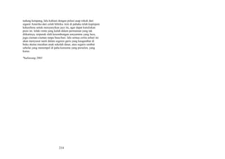 tudung ketapang, lalu kuhiasi dengan polusi asap rokok dari
sigaret Amerika dari celah bibirku. kini di pahaku telah kupinjam
kekasihmu untuk menyanyikan jazz itu, agar dapat kutuliskan
puisi ini. lelaki renta yang kalah dalam permainan yang tak
diikutinya, terpuruk oleh kesombongan senyummu yang lucu,
juga ciuman-ciuman tanpa basa-basi. lalu semua cerita sehari ini
akan menyusut nanti dalam segores garis yang kaugambar di
buku sketsa murahan anak sekolah dasar, atau segaris rambut
sehelai yang menempel di paha kurusmu yang porselen, yang
kurus.
*kaliurang 2003

214

 