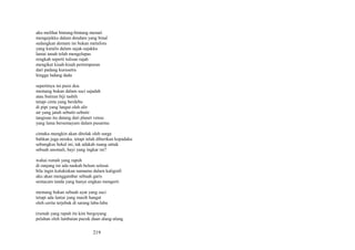 aku melihat bintang-bintang menari
mengejekku dalam dendam yang binal
sedangkan demam ini bukan metafora
yang kutulis dalam sajak-sajakku
lantai tanah telah mengelupas
rengkah seperti tulisan rajah
mengikat kisah-kisah pertempuran
dari padang kurusetra
hingga ladang dada
sepertinya ini puisi doa
memang bukan dalam suci sajadah
atau butiran biji tasbih
tetapi cinta yang berdebu
di pipi yang langut oleh alir
air yang jatuh sebutir-sebutir
tangisan itu datang dari planet venus
yang lama bersemayam dalam pusarmu
cintaku mungkin akan ditolak oleh surga
bahkan juga neraka. tetapi telah diberikan kepadaku
sebungkus bekal ini, tak adakah ruang untuk
sebuah anomali, bayi yang ingkar ini?
wahai rumah yang rapuh
di ranjang ini ada naskah belum selesai
bila ingin kulukiskan namamu dalam kaligrafi
aku akan menggambar sebuah garis
semacam tanda yang hanya engkau mengerti
memang bukan sebuah ayat yang suci
tetapi ada lantai yang masih hangat
oleh cerita terjebak di sarang laba-laba
(rumah yang rapuh itu kini bergoyang
pelahan oleh lambaian pucuk daun alang-alang

219

 