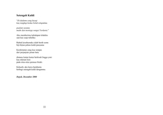 Setengah Kuldi
“Di dadamu yang kuyup
kau tangkup kedua belah telapakmu
pualam susumu
madu dan mentega sungai Yordania.”
Aku memberimu kehidupan lelakiku
saat kau suap tubuhku
Rabuk kesuburanku ialah benih semu
biji-bijian pohon kuldi punyamu
Kenikmatan yang kau rampas
dari perjanjian jaman batu
dimana lontar-lontar berkisah lingga yoni
kau nikmati kini
pada situs-situs pemuas birahi
Kekasih, aku hawa hambamu
berbagi setengah kuldi denganmu.
Depok. Desember 2000

22

 