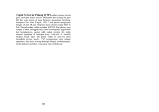 Teguh Setiawan Pinang (TSP) adalah seorang pecinta
puisi, meskipun bukan penyair. Dilahirkan dari seorang ibu guru
SD dan ayah petani, di desa Semirejo, kecamatan Gembong,
kabupaten Pati, Jawa Tengah, 1971. Tidak pernah mengenyam
bangku sekolah TK dan menjalani masa sekolah sampai SMA di
Pati. Menyelesaikan kuliah arsitektur di UGM Yogyakarta, yang
sempat 6 tahun ditinggalkannya demi memanjakan kegelisahan
dan kemalasannya, namun tidak cukup percaya diri untuk
menjual ijasahnya di lapangan kerja. Alih-alih, ia memilih
menjadi buruh lepas dan paruh waktu di sana-sini demi
menafkahi dirinya sendiri. TSP mempercayai cinta sebagai
agamanya, dan puisi (kadang-kadang) sebagai sembahyangnya,
meski diakuinya ia bukan orang yang rajin sembahyang.

222

 