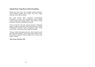 Sebuah Kota Yang Dicoret Dari Peradaban
Sebuah kota yang dicoret dari peradaban bernama kepastian.
Telah kujelajahi petapeta kuno dengan mata lelah, hingga
halusinasi menyeretku ke abadmu
Tak cukup kalimat dalam lontarlontar perselingkuhan
tersembunyi di bawah altar, hikayathikayat negeri istambul
tentang loronglorong keraguan, papyrus yang bercerita selinap
perempuan terbungkus pengabdian ke piramida
Namun tak kutemu titik kota bernama kepastian. Melanglang
angin ke tenggara menjenguk pedih ribuan penantian bernama
ketidakpastian. Menemu wajah, mengambang dalam kolam
serupa teratai. Tak tersentuh tanah tempat kaki berpijak
Melangit, setelah penjelajahan pada bumi tak jua menemu jawab
pasti pada abad manapun. Namun langit tidak memberi isyarat
kota bernama kepastian. Maka kuciptakan kota itu dalam peta
dadaku, semalam.
Muria Ujung, September 2002

27

 