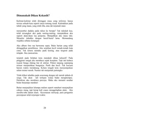 Dimanakah Dikau Kekasih?
Kalimat-kalimat telah direnggut masa yang terlewat, hanya
tersisa sebuah kata seperti tanya tentang rusuk. Kuletakkan pada
tubuh yang mana, yang telah tiba, atau tak terjamah mata
menyambut dadaku pada tahun ke berapa? Tak tahukah kau,
telah tersangkut aku pada ranting-ranting, menjatuhkan aku
seperti daun-daun tua penjemu. Menjadikan aku masa lalu.
Menulisi tubuhku dengan huruf-huruf lama. Memandang
wajahku sebatas kenangan
Aku album foto tua berwarna sepia. Buku harian yang telah
ditinggalkan pemiliknya. Aku serpihan kecil remah-remah kata
cinta. Tak tertera namaku pada kening, atau tergurat pada
telapak. Aku mencarimu
terjatuh pada belahan kota manakah dikau kekasih? Pada
pinggiran sungai aku membaca sajak kesepian. Tapi tak kubaca
isyarat bunga ilalang liar di sekitar. Pohon tanjung sepanjang
trotoar menjatuhkan bunganya. Putih dan kecil. Tak kucium
harum waktu mendatang. Kolam tengah kota menyampaikan
salam teratai merah. Namun tak menjamah jantungku
Telah diikat tubuhku pada seseorang dengan tali merah tatkala di
surga. Tak akan tali terlepas walau badai menghempas.
Demikian aku membaca percaya. Maka aku menanti sesabar
bulan berjumpa matahari
Bulan menjanjikan lelampu malam seperti matahari menjanjikan
cahaya siang, tapi kerap kali cuaca menggelapkan alam. Aku
meraba-raba dalam diam. Kecemasan merayap, para pengantin
perempuan telah terjemput waktu

28

 
