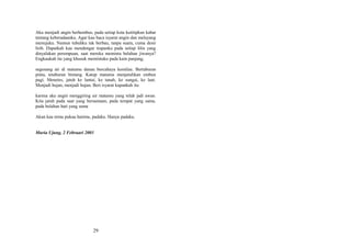 Aku menjadi angin berhembus, pada setiap kota kutitipkan kabar
tentang keberadaanku. Agar kau baca isyarat angin dan melayang
menujuku. Namun tubuhku tak berbau, tanpa suara, cuma desir
lirih. Dapatkah kau mendengar tiupanku pada setiap lilin yang
dinyalakan perempuan, saat mereka meminta belahan jiwanya?
Engkaukah itu yang khusuk memintaku pada kain panjang,
segenang air di matamu danau bercahaya kemilau. Bertaburan
pinta, tetaburan bintang. Katup matamu menjatuhkan embun
pagi. Menetes, jatuh ke lantai, ke tanah, ke sungai, ke laut.
Menjadi hujan, menjadi hujan. Beri isyarat kapankah itu
karena aku angin menggiring air matamu yang telah jadi awan.
Kita jatuh pada saat yang bersamaan, pada tempat yang sama,
pada belahan hati yang sama
Akan kau temu pukau hatimu, padaku. Hanya padaku.
Muria Ujung, 2 Februari 2003

29

 