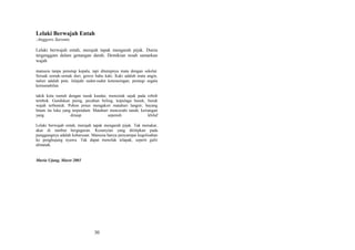 Lelaki Berwajah Entah
:Anggoro Saronto
Lelaki berwajah entah, merajah tapak mengarah pijak. Dunia
tergenggam dalam genangan darah. Demikian resah samarkan
wajah
manusia tanpa penutup kepala, tapi ditutupnya mata dengan sekelat.
Seruak semak-semak duri, goresi bahu kaki. Kaki adalah mata angin,
naluri adalah peta. Jelajahi sudut-sudut keterasingan, perangi segala
kemustahilan
takik kota runtuh dengan tusuk kundai, mencetak sajak pada roboh
tembok. Gundukan puing, pecahan beling, kepulaga busuk, buruk
wajah terbentuk. Pohon pinus mengaksir matahari langsir, bayang
hitam itu luka yang terpendam. Matahari mencerahi tanah, keriangan
yang
diraup
sepenuh
khilaf
Lelaki berwajah entah, merajah tapak mengarah pijak. Tak menakar,
akar di rambut berguguran. Kesunyian yang dititipkan pada
punggungnya adalah keharusan. Manusia hanya penyampai kegelisahan
ke penghujung nyawa. Tak dapat menolak telapak, seperti gulir
almanak.

Muria Ujung, Maret 2003

30

 