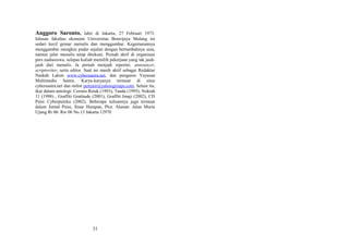 Anggoro Saronto,

lahir di Jakarta, 27 Februari 1973.
lulusan fakultas ekonomi Universitas Brawijaya Malang ini
sedari kecil gemar menulis dan menggambar. Kegemarannya
menggambar mungkin pudar sejalan dengan bertambahnya usia,
namun jalur menulis tetap ditekuni. Pernah aktif di organisasi
pers mahasiswa, selepas kuliah memilih pekerjaan yang tak jauhjauh dari menulis. Ia pernah menjadi reporter, announcer,
scriptwriter, serta editor. Saat ini masih aktif sebagai Redaktur
Naskah Lakon www.cybersastra.net, dan pengurus Yayasan
Multimedia Sastra. Karya-karyanya termuat di situs
cybersastra.net dan milist penyair@yahoogroups.com. Selain itu,
ikut dalam antologi: Cermin Retak (1993), Tanda (1995), Noktah
11 (1998) , Graffiti Gratitude (2001), Graffiti Imaji (2002), CD
Puisi Cyberpuitika (2002). Beberapa tulisannya juga termuat
dalam Jurnal Puisi, Sinar Harapan, Plot. Alamat: Jalan Muria
Ujung Rt 06/ Rw 06 No.13 Jakarta 12970

31

 