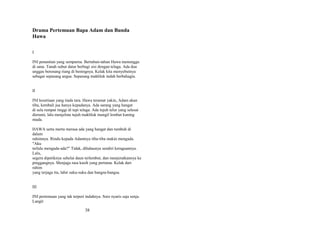 Drama Pertemuan Bapa Adam dan Bunda
Hawa
I
INI penantian yang sempurna. Bertahun-tahun Hawa menunggu
di sana. Tanah subur datar berbagi sisi dengan telaga. Ada dua
unggas berenang riang di beningnya. Kelak kita menyebutnya
sebagai sepasang angsa. Sepasang makhluk indah berbahagia.
II
INI kesetiaan yang tiada tara. Hawa teramat yakin, Adam akan
tiba, kembali jua hanya kepadanya. Ada sarang yang hangat
di sela rumput tinggi di tepi telaga. Ada tujuh telur yang selesai
dierami, lalu menjelma tujuh makhluk mungil lembut kuning
muda.
HAWA serta merta merasa ada yang hangat dan tumbuh di
dalam
rahimnya. Rindu kepada Adamnya tiba-tiba makin mengada.
"Aku
terlalu mengada-ada?" Tidak, dihalaunya sendiri keraguannya.
Lalu,
segera dipetiknya sehelai daun terlembut, dan menjeratkannya ke
pinggangnya. Menjaga rasa kasih yang pertama. Kelak dari
rahim
yang terjaga itu, lahir suku-suku dan bangsa-bangsa.
III
INI pertemuan yang tak terperi indahnya. Sore nyaris saja senja.
Langit

38

 
