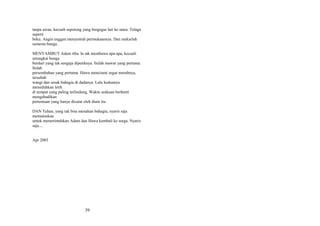 tanpa awan, kecuali sepotong yang bergegas lari ke utara. Telaga
seperti
beku. Angin enggan menyentuh permukaannya. Dan mekarlah
semesta bunga.
MENYAMBUT Adam tiba. Ia tak membawa apa-apa, kecuali
setangkai bunga
berduri yang tak sengaja dipetiknya. Itulah mawar yang pertama.
Itulah
persembahan yang pertama. Hawa menciumi segar merahnya,
tersebab
wangi dan sesak bahagia di dadanya. Lalu keduanya
meneduhkan letih
di tempat yang paling terlindung. Waktu seakaan berhenti
mengabadikan
pertemuan yang hanya dicatat oleh diam itu.
DAN Tuhan, yang tak bisa menahan bahagia, nyaris saja
memutuskan
untuk memerintahkan Adam dan Hawa kembali ke surga. Nyaris
saja....
Apr 2003

39

 