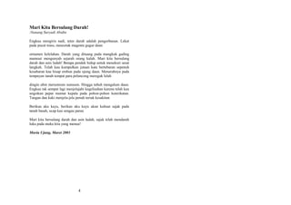 Mari Kita Bersulang Darah!
:Nanang Suryadi Abidin
Engkau mengiris nadi, tetes darah adalah pengorbanan. Lekat
pada pucat traso, mencetak magenta gugur daun
ornamen kelelahan. Darah yang dituang pada mangkuk gading
mamout mengunyah sejarah orang kalah. Mari kita bersulang
darah dan asin ludah! Betapa pendek hidup untuk menekuri sesat
langkah. Telah kau kumpulkan jutaan kata bertebaran sepenuh
kesabaran kau hisap embun pada ujung daun. Menaruhnya pada
tempayan tanah tempat para pelancong mereguk lelah
dingin ubin merumrum sumsum. Hingga tubuh mengalum daun.
Engkau tak sempat lagi menjelajahi kegelisahan karena telah kau
ungsikan pepat mumat kepala pada pohon-pohon keterikatan.
Tangan dan kaki menjela-jela penuh teriak kesakitan
Berikan aku kayu, berikan aku kayu akan kubuat sajak pada
tanah basah, ucap kau sengau parau
Mari kita bersulang darah dan asin ludah, sajak telah mendarah
luka pada muka kita yang menua!
Muria Ujung, Maret 2003

4

 