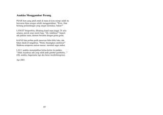 Anakku Menggambar Perang
PIJAR bom yang jatuh entah di mana di kota mimpi indah itu
berwarna hijau sesegar seledri menggairahkan. "Wow, lihat
bentang pemandangan yang sangat memukau, bukan?"
LANGIT bergembira, dikepung kepul asap jingga. Di selaselanya, percik sinar mortir baja. "Ah, indahnya!" Seperti
ada paduan suara, dentum bersahut dengan gema-gema.
KAPAS dan perban putih mencium bibir-bibir luka, ada
bekas darah di tengahnya. "Hmm, bayangkan cantiknya!"
Mahkota sempurna mawar-mawar, merekah segar mekar.
LALU anakku menunjukkan kertas-kertas itu padaku.
"Abah, kayaknya ada yang salah pada gambar-gambarku..."
(Oh, anakku, bagaimana lagi aku harus membohongimu).
Apr 2003.

45

 