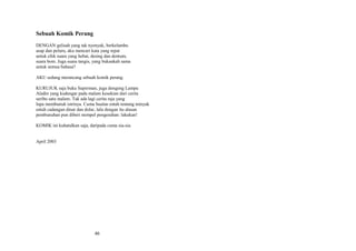 Sebuah Komik Perang
DENGAN gelisah yang tak nyenyak, berkelambu
asap dan peluru, aku mencari kata yang tepat
untuk efek suara yang hebat, desing dan dentum,
suara bom. Juga suara tangis, yang bukankah sama
untuk semua bahasa?
AKU sedang merancang sebuah komik perang.
KURUJUK saja buku Superman, juga dongeng Lampu
Aladin yang kudengar pada malam kesekian dari cerita
seribu satu malam. Tak ada lagi cerita raja yang
lupa membunuh istrinya. Cuma bualan entah tentang minyak
entah cadangan dinar dan dolar, lalu dengan itu alasan
pembunuhan pun diberi stempel pengesahan: lakukan!
KOMIK ini kubatalkan saja, daripada cuma sia-sia.
April 2003

46

 