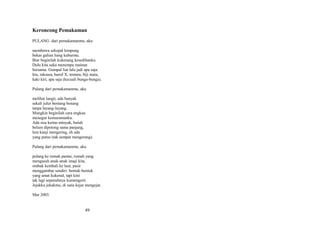 Keroncong Pemakaman
PULANG dari pemakamanmu, aku
membawa sekepal lempung
bekas galian liang kuburmu.
Biar beginilah kukenang kesedihanku.
Dulu kita suka menempa mainan
bersama. Gumpal liat lalu jadi apa saja:
hiu, raksasa, huruf X, tentara, biji mata,
kaki kiri, apa saja (kecuali bunga-bunga).
Pulang dari pemakamanmu, aku
melihat langit, ada banyak
sekali julur bentang benang
tanpa layang-layang.
Mungkin beginilah cara engkau
menegur kemuramanku.
Ada sisa kertas minyak, buluh
belum dipotong sama panjang,
lem kanji mengering, eh ada
yang putus (tak sempat mengerang).
Pulang dari pemakamanmu, aku
pulang ke rumah pantai, rumah yang
mengasuh anak-anak imaji kita,
ombak kembali ke laut, pasir
menggambar sendiri: bentuk-bentuk
yang amat kukenal, tapi kini
tak lagi sepenuhnya kumengerti.
Jejakku jekakmu, di sana kejar mengejar.
Mar 2003.

49

 