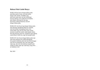 Bahasa Paha Ludah Buaya
BAIKLAH kita bicara dengan bahasa paha
ada bekas parut di sana, sisa luka ketika
belajar naik sepeda, di lidahku juga
ada kunat yang sama, kau tak mendengar
kuucap sakitnya, kita sudah bisa bersepeda,
tapi sampai sekarang kita tak juga
bisa bicara sebenar-benarnya, kecuali
dengan bahasa paha.
BAIKLAH kita bicara lagi dengan bahasa paha
ada seksologi ngangkang dalam tas sekolah,
mari kita belajar menangkap buaya, kita
murid abadi yang tak bisa lulus ujian, ketika
meneken ijazah kita malah sudah pandai melata
dan jadi pencinta carnivora, mengenal segar daging
yang hidup di lidah kita, juga bau pangkal paha
BAIKLAH kita bicara dengan bahasa paha saja
nilai-nilai pelajaran kita sudah didongkrak,
kita pandai membuka paha dan kita boleh bangga:
mari kita tes kehamilan saja, mari buka paha
siapa saja, ada urine dan sperma mengalir jauh
sampai ke paha siapa saja, ada buaya yang netes
air ludahnya: kita!
Mar 2003

51

 