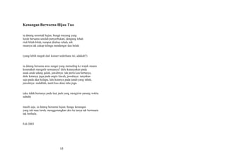 Kenangan Berwarna Hijau Tua
ia datang serentak hujan, bunga mayang yang
luruh bersama setelah penyerbukan, dengung lebah
riuh bilah-bilah, rumput ditebas rebah, aih
rasanya tak cukup telinga mendengar dua belah.
(yang lebih megah dari konser sederhana ini, adakah?)
ia datang bersama arus sungai yang menuding ke wajah muara
kesanakah mengalir semuanya? dulu kutanyakan pada
anak-anak udang galah, jawabnya: tak perlu kau bertanya,
dulu kutanya juga pada angin lincah, jawabnya: tanyakan
saja pada akar kelapa, lalu kutanya pada tanah yang tabah,
jawabnya: sudahlah, nanti kau akan tahu juga.
(aku tidak bertanya pada laut jauh yang mengirim pasang waktu
subuh)
masih saja, ia datang bersama hujan, bunga kenangan
yang tak mau luruh, menggenangkan aku ke tanya tak bermuara
tak berhulu.
Feb 2003

55

 