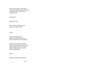 nah, satu sikat gigi ini untuk siapa?
"soalnya aku sudah punya, dan yang dua
untuk kodok hijau yang tadi ada
di halaman dua."
tunggu dulu!
tunggu dulu juga!
Kita kan cuma mau bilang, sikat
giginya ada: tiga ha ha ha!

angka 4
empat ekor bebek gemuk
empat ekor bebek gemuk jantan
(aku bisa ingat dari warna sayapnya)
apakah mereka perlu diberi nama?
tidak mereka perlu diberi bebek betina
supaya mereka bertelur, dan supaya
mereka tidak berkelahi, nanti kita
susah menghitungnya...
angka 5
apalah lima angka yang istimewa?

60

 