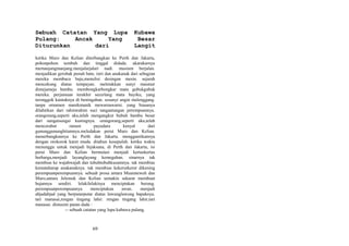 Sebuah Catatan Yang Lupa
Pulang:
Ancak
Yang
Diturunkan
dari

Kubawa
Besar
Langit

ketika Muro dan Kelian diterbangkan ke Perth dan Jakarta,
pohonpohon tumbuh dan tinggal didada. akarakarnya
memanjangmanjang.menjalarjalari nadi. musium berjalan.
menjadikan gerobak penuh batu. istri dan anakanak dari sebagian
mereka membaca baju,menulisi desingan mesin. sejarah
mencekung diatas tempayan. meletakkan sunyi masmur
dimejameja bambu. membongkarbongkar mata gubukgubuk
mereka. perjamuan terakhir secerlang mata bayiku, yang
teronggok kantuknya di beningaban. sesunyi angin melenggang.
tanpa ornamen manikmanik mewarnawarni. yang biasanya
dilahirkan dari rahimrahim suci tangantangan perempuannya.
orangorang,seperti aku,telah mengangkut bubuh bambu besar
dari sungaisungai kuningnya. orangorang,seperti aku,telah
mencerabut
ranum
payudara
kenyal
dari
gununggununghitamnya.meledakan perut Muro dan Kelian.
menerbangkannya ke Perth dan Jakarta. menggantikannya
dengan orokorok karet muda. ditahun kesepuluh. ketika waktu
menunggu untuk menjadi bijaksana, di Perth dan Jakarta, isi
perut Muro dan Kelian bermutasi menjadi kertaskertas
berharga,menjadi layanglayang kemegahan. sinarnya tak
membias ke wajahwajah dan tubuhtubuhkusamnya. tak membias
kemataharap anakanaknya. tak membias kekerutkerut dikening
perempuanperempuannya. sebuah prosa antara Muarateweh dan
Muro,antara Jelemuk dan Kelian semakin sekarat membuat
hujannya sendiri. lelakilelakinya menciptakan burung.
perempuanperempuannya
menciptakan
awan.
menjadi
abjadabjad yang berputarputar diatas lawunglawung bapaknya.
tari manasai,rengan tingang lahir. rengan tingang lahir,tari
manasai. dimusim panas dada :
-- sebuah catatan yang lupa kubawa pulang.

69

 