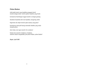 Pohon Badam
telah patah jemari yang kujadikan pengganti pinsil
menulis dengan darah. merah sepekat wajahmu yang birahi
kertaskertas beterbangan enggan kutulisi ia dengan gamang
daundaun berjatuhan dari atas kepalaku, mengering coklat
bagaimana aku dapat menulis pada siripnya yang getas?
kertaskertas telah jadi burung mematuki tubuhku yang mulai
menjadi pohon
demi tuhan, aku ingin menulis liris untukmu!
biarkan aku menulis di dadamu. di dadamu.
sebelum malam mengubahku jadi pohon badam. pohon badam!

Depok, April 2002

7

 