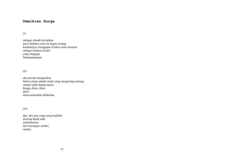 Demikian Surga
(i)
sebagai sebuah kerinduan
puisi didalam surat ini begitu tenang
katakatanya menggapai kisikisi mata mautmu
sebegai ketukan jemari
yang tergagap
berkepanjangan

(ii)
aku pernah mengatakan
bahwa jeruji adalah rusuk yang mengurung jantung
sampai pada degup tepian
hingga diam, diam
diam
diam,menambat dilabuhan

(iii)
dan, aku pun surga yang kambuh
disetiap detak nadi
melarikanmu
dari bayangan sendiri,
sendiri.

77

 