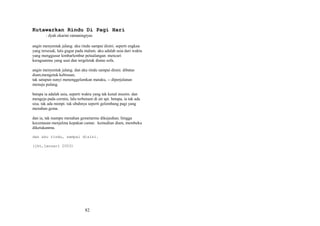 Kutawarkan Rindu Di Pagi Hari
: dyah ekarini ratnaningtyas
angin menyentak jalang. aku rindu sampai disini. seperti engkau
yang tersesak, lalu gugur pada malam. aku adalah usia dari waktu
yang menggusur lembarlembar petualangan. mencuri
keraguanmu yang usai dan tergeletak diatas sofa.
angin menyentak jalang. dan aku rindu sampai disini. dibatas
diam,mengetuk kebisuan,
tak satupun sunyi menenggelamkan mataku, -- diperjalanan
menuju pulang.
betapa ia adalah usia, seperti waktu yang tak kenal musim. dan
mengeja pada cermin, lalu terbenam di air api. betapa, ia tak ada
sisa. tak ada mimpi. tak ubahnya seperti gelombang pagi yang
menahan gema.
dan ia, tak mampu menahan gemetarmu dikejauhan. hingga
kecemasan menjelma kepakan camar. kemudian diam, membeku
diketukanmu.
dan aku rindu, sampai disini.
(jkt,januari 2003)

82

 