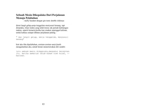 Sebuah Mesin Dikepalaku Dari Perjalanan
Menuju Pelabuhan
: melly hasdam dengan gin tonic double slokinya
disini langit gelap,senja tenggelam menyusuri kenang. tapi
dimataku, titian waktu yang telah lewat, tak pernah kehilangan
makna. seperti kemarin,ketika kau sisakan sepenggal kalimat,
untuk kubaca sampai dibatas perjalanan pulang :
" dan langit gelap, senja tenggelam, menyusuri
kenang"

kini aku tiba dipelabuhan, coretan-coretan sunyi,kasih.
mengantarkan aku, untuk berani menertawakan diri sendiri.
lalu sebuah mesin dikepalaku,mengubur keinginan
itu. ketika kematian telah basah oleh hujan, -barusan.

83

 