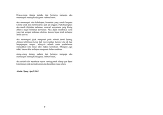 Orang-orang datang padaku dan bertanya mengapa aku
memunguti ranting kering pada rimbun hutan,
aku memunguti sisa kehidupan, kematian yang masih berguna
karena kelak aku membakarnya jadi api unggun. Pada bayangnya
aku masih diijinkan melamun, mencuri senyummu yang hilang
dibawa angin bertahun kerinduan. Aku dapat membakar surat
yang tak sempat terkemas olehmu, karena hujan telah terlanjur
deras saat itu
aku memunguti jejak mengarah pada sebuah tanah lapang,
dimana kebebasan kerap kali menyesatkan karena kita tak lagi
berpegangan tangan. Mungkin sebuah masa pembebasan
menjadikan kita mulai tahu makna kerinduan. Mungkin juga
tidak, karena kita terlanjur mengemas bulan sendirian
orang-orang datang padaku dan bertanya
memunguti ranting kering pada rimbun hutan,

mengapa aku

aku melatih diri membaca isyarat ranting patah silang agar dapat
kutemukan jejak permakluman atas kesalahan masa silam.
Muria Ujung, April 2003

9

 