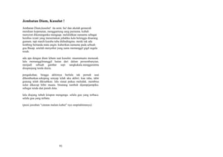 Jembatan Diam, Kusulut !
Jembatan Diam,kusulut! ita semi. ha! dan akulah gemuruh
menikam kepenatan, menggantung sang purnama. kubah
menyirat dikenanganku menguap. meluluhkan namamu sebagai
hembus izzati yang menemukan jubahku kala belenggu disarang
gumam. tapi masih kuraba tuba didindingmu. meski tak ada
lembing bertanda mata angin. kuberikan namamu pada sebuah
gua Basap. setelah menyebut yang sama memanggil gigil segala
resah.
ada apa dengan diam lebam saat kusulut. muaramuara menusuk.
lalu memanggilmanggil hutan dari dalam persembunyian.
menjadi sebuah gambar sepi sangkakala.mengguratmu
disepanjang tenda dunia.
pengukuhan, hingga akhirnya berlalu tak pernah usai
dihembuskan.sekeping senyap telah aku akhiri. kau tahu, tabir
gunung telah dikisahkan. lalu siasat pukau meledak. membius
sulut dikecup bibir muara. binatang tumbuh dijampijampiku.
sebagai tenda dan panah duta.
lalu diujung tubuh kitapun menganga. selalu gua yang terbaca.
selalu gua yang terbata.
(puisi jawaban “catatan malam kabut” nya ompitabimanyu)

91

 