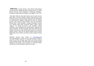 JIBSAILZ, seorang nelayan, yang banyak kegemarannya
dan juga pandai melakukan okulasi tanaman keras ini adalah
pecinta seni dan sastra, dilahirkan di kabupaten Tabalong Kalimantan Selatan pada hari Minggu Legi tanggal 07 juni 1970.
Pada tahun 1996, dia mulai aktif menulis puisi di media internet.
Pada tahun 1999 dia membeli domain cybersastra.com yang
kemudian beberapa bulan kemudian dilepaskan dan dipindahkan
ke cybersastra.net. Redaksi cybersastra.net awal itu: Nanang
Suryadi, Yono Wardito, Dodi Iskandar, Anna Siti Herdiyanti,
Samsul Bahri, James Falahudin, Aranggi Soemardjan, Fazmah
Arif Yulianto, Dedi Hidir Trisnayadi, Medy Loekito, Donny
Anggoro, TS Pinang (menyusul, yang kemudian sebagai
webmaster yang membidani dan mempercantik cybersastra.net
sampai sekarang) . Setahun kemudian, pada tahun 2000, dia dan
beberapa rekan-rekan yang berada dimilis penyair@ mendirikan
sebuah yayasan, yang saat ini dikenal dengan nama Yayasan
Multimedia Sastra (YMS), dan Medy Loekito sebagai Presiden
YMS.
Beberapa puisinya juga dimuat di www.poetry.com,
www.bumimanusia.or.id dan di www.cybersastra.net. Selain di
situs-situs tersebut, puisinya juga dimuat di antologi perdana
YMS, graffiti gratitude, 2000. Pada tahun 2001 puisinya pernah
dibacakan oleh penyair Agus R.Sarjono di Deutsche Welle,
sebuah radio swasta berbahasa Indonesia di Jerman.

94

 