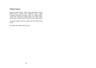 Mabuk Cahaya
dan akupun mabuk cahaya. selarik cahaya melesat dari jemariku.
ketika kucoret namamu pada sedinding cahaya. cahaya
mencahaya berpendar mencahaya cahaya. aku mabuk cahaya.
seteguk demi seteguk aku tenggak cahaya. aku mabuk cahaya.
igauku cahaya. mimpiku cahaya. rinduku cahaya. cintaku cahaya.
tak engkau dimabuk cahaya. tak engkau tahu di timur barat mula
cahaya.
tak engkau tahu? engkau mabuk cahaya.

96

 