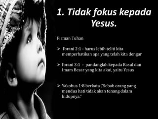 1. Tidak fokus kepada
Yesus.
Firman Tuhan
 Ibrani 2:1 - harus lebih teliti kita
memperhatikan apa yang telah kita dengar
 Ibrani 3:1 - pandanglah kepada Rasul dan
Imam Besar yang kita akui, yaitu Yesus
 Yakobus 1:8 berkata ,”Sebab orang yang
mendua hati tidak akan tenang dalam
hidupnya.”
 