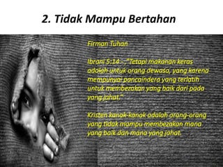 2. Tidak Mampu Bertahan
Firman Tuhan
Ibrani 5:14 - ,”Tetapi makanan keras
adalah untuk orang dewasa, yang karena
mempunyai pancaindera yang terlatih
untuk membezakan yang baik dari pada
yang jahat.”
Kristen kanak-kanak adalah orang-orang
yang tidak mampu membezakan mana
yang baik dan mana yang jahat.
 