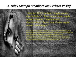 3. Tidak Mampu Membezakan Perkara Positif
I Korintus 10:23 berkata ,”Segala sesuatu
diperbolehkan.” Benar, tetapi bukan segala
sesuatu berguna. “Segala sesuatu
diperbolehkan.” Benar, tetapi bukan segala
sesuatu membangun.”
Daud, pada saat ia diangkat menjadi raja, ia berinisiatif memindahkan tabut
perjanjian dari rumah Abinadab ke Yerusalem, karena selama Saul menjadi raja
tabut perjanjian tebengkalai. Daud menggunakan kereta untuk
memindahkannya. Tetapi di tengah-tengah perjalanan Uza mati karena ia
berusaha menyelamatkan tabut yang akan jatuh dari kereta. Dalam hal ini,
mungkin kita bertanya-tanya dimana letak kesalahannya?
Dalam Bilangan 7 alkitab mengatakan bahwa tabut perjanjian tidak boleh
dipindahkan dengan cara lain selain harus dipikul di atas bahu manusia.
 