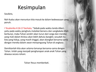 Kesimpulan
Saudara,
Roh Kudus akan menuntun kita masuk ke dalam kedewasaan yang
penuh.
I Tesalonika 4:16-17 berkata, ”Sebab pada waktu tanda diberi,
yaitu pada waktu penghulu malaikat berseru dan sangkakala Allah
berbunyi, maka Tuhan sendiri akan turun dari sorga dan mereka
yang mati dalam Kristus akan lebih dahulu bangkit; sesudah itu
kita yang hidup, yang masih tinggal, akan diangkat bersama-sama
dengan mereka dalam awan menyongsong Tuhan di angkasa.
Demikianlah kita akan selama-lamanya bersama-sama dengan
Tuhan. Inilah yang menjadi pengharapan anak-anak Tuhan yang
dewasa secara rohani.
Tuhan Yesus memberkati.
 