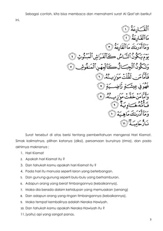 Sebagai contoh, kita bisa membaca dan memahami surat Al Qori’ah berikut
ini.




          Surat tersebut di atas berisi tentang pemberitahuan mengenai Hari Kiamat.
Simak kalimatnya, pilihan katanya (diksi), persamaan bunyinya (rima), dan pada
akhirnya maknanya ;
       1. Hari Kiamat
       2. Apakah hari Kiamat itu ?

       3. Dan tahukah kamu apakah hari Kiamat itu ?
       4. Pada hari itu manusia seperti laron yang beterbangan.
       5. Dan gunung-gunung seperti bulu-bulu yang berhamburan.

       6. Adapun orang yang berat timbangannya (kebaikannya),

       7. Maka dia berada dalam kehidupan yang memuaskan (senang)

       8. Dan adapun orang yang ringan timbangannya (kebaikannya),

       9. Maka tempat kembalinya adalah Neraka Hawiyah.

       10. Dan tahukah kamu apakah Neraka Hawiyah itu ?

       11. (yaitu) api yang sangat panas.
                                                                                  3
 