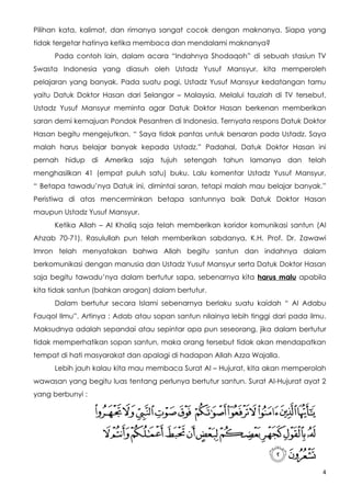 Pilihan kata, kalimat, dan rimanya sangat cocok dengan maknanya. Siapa yang
tidak tergetar hatinya ketika membaca dan mendalami maknanya?
      Pada contoh lain, dalam acara “Indahnya Shodaqoh” di sebuah stasiun TV
Swasta Indonesia yang diasuh oleh Ustadz Yusuf Mansyur, kita memperoleh
pelajaran yang banyak. Pada suatu pagi, Ustadz Yusuf Mansyur kedatangan tamu
yaitu Datuk Doktor Hasan dari Selangor – Malaysia. Melalui tauziah di TV tersebut,
Ustadz Yusuf Mansyur meminta agar Datuk Doktor Hasan berkenan memberikan
saran demi kemajuan Pondok Pesantren di Indonesia. Ternyata respons Datuk Doktor
Hasan begitu mengejutkan, “ Saya tidak pantas untuk bersaran pada Ustadz. Saya
malah harus belajar banyak kepada Ustadz.” Padahal, Datuk Doktor Hasan ini
pernah hidup di Amerika saja tujuh setengah tahun lamanya dan telah
menghasilkan 41 (empat puluh satu) buku. Lalu komentar Ustadz Yusuf Mansyur,
“ Betapa tawadu’nya Datuk ini, dimintai saran, tetapi malah mau belajar banyak.”
Peristiwa di atas mencerminkan betapa santunnya baik Datuk Doktor Hasan
maupun Ustadz Yusuf Mansyur.
      Ketika Allah – Al Khaliq saja telah memberikan koridor komunikasi santun (Al
Ahzab 70-71), Rasulullah pun telah memberikan sabdanya, K.H. Prof. Dr. Zawawi
Imron telah menyatakan bahwa Allah begitu santun dan indahnya dalam
berkomunikasi dengan manusia dan Ustadz Yusuf Mansyur serta Datuk Doktor Hasan
saja begitu tawadu’nya dalam bertutur sapa, sebenarnya kita harus malu apabila
kita tidak santun (bahkan arogan) dalam bertutur.
      Dalam bertutur secara Islami sebenarnya berlaku suatu kaidah “ Al Adabu
Fauqol Ilmu”. Artinya : Adab atau sopan santun nilainya lebih tinggi dari pada ilmu.
Maksudnya adalah sepandai atau sepintar apa pun seseorang, jika dalam bertutur
tidak memperhatikan sopan santun, maka orang tersebut tidak akan mendapatkan
tempat di hati masyarakat dan apalagi di hadapan Allah Azza Wajalla.
      Lebih jauh kalau kita mau membaca Surat Al – Hujurat, kita akan memperolah
wawasan yang begitu luas tentang perlunya bertutur santun. Surat Al-Hujurat ayat 2
yang berbunyi :




                                                                                   4
 